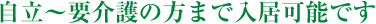 自立～要介護の方まで入居可能です